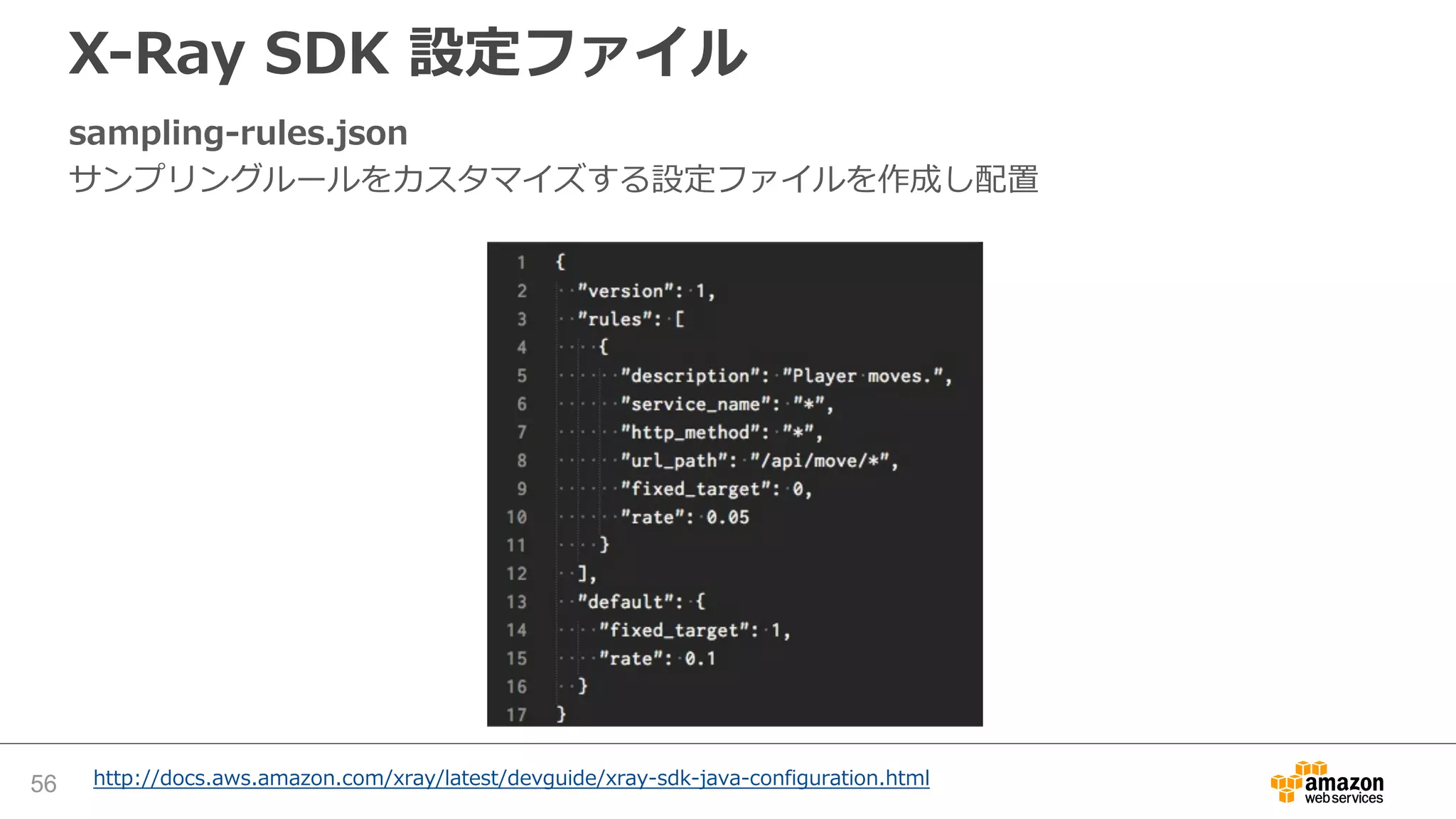 DBアクセスのトレーシング（Java, Tomcat）
src/main/myapp/model.java - Data Source
JDBCデータソースで、 setJdbcInterceptors を呼び出して、X-Ray SDK for Java のクラ
スの参照をセットする
56 http://docs.aws.amazon.com/xray/latest/devguide/xray-sdk-java-sqlclients.html
 
