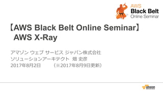 【AWS Black Belt Online Seminar】
AWS X-Ray
アマゾン ウェブ サービス ジャパン株式会社
ソリューションアーキテクト 畑 史彦
2017年8⽉2⽇ （※2017年8⽉9⽇更新）
 