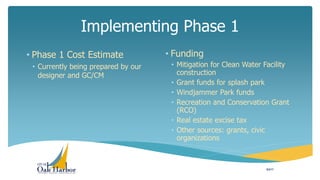 Implementing Phase 1
• Phase 1 Cost Estimate
• Currently being prepared by our
designer and GC/CM
• Funding
• Mitigation for Clean Water Facility
construction
• Grant funds for splash park
• Windjammer Park funds
• Recreation and Conservation Grant
(RCO)
• Real estate excise tax
• Other sources: grants, civic
organizations
8/2/17
 