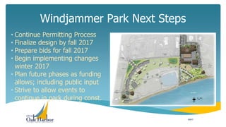 • Continue Permitting Process
• Finalize design by fall 2017
• Prepare bids for fall 2017
• Begin implementing changes
winter 2017
• Plan future phases as funding
allows; including public input
• Strive to allow events to
continue in park during const.
Windjammer Park Next Steps
8/2/17
 