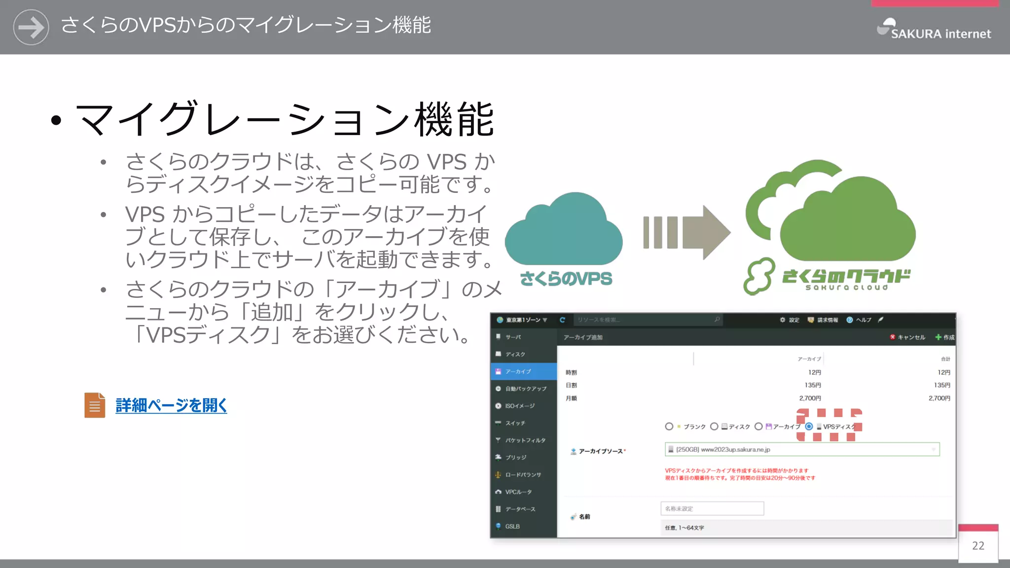 22
• マイグレーション機能
• さくらのクラウドは、さくらの VPS か
らディスクイメージをコピー可能です。
• VPS からコピーしたデータはアーカイ
ブとして保存し、 このアーカイブを使
いクラウド上でサーバを起動できます。
• さくらのクラウドの「アーカイブ」のメ
ニューから「追加」をクリックし、
「VPSディスク」をお選びください。
詳細ページを開く
さくらのVPSからのマイグレーション機能
 