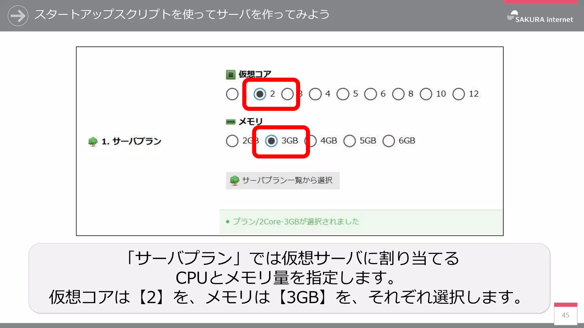 スタートアップスクリプトを使ってサーバを作ってみよう
45
「サーバプラン」では仮想サーバに割り当てる
CPUとメモリ量を指定します。
仮想コアは【2】を、メモリは【3GB】を、それぞれ選択します。
 