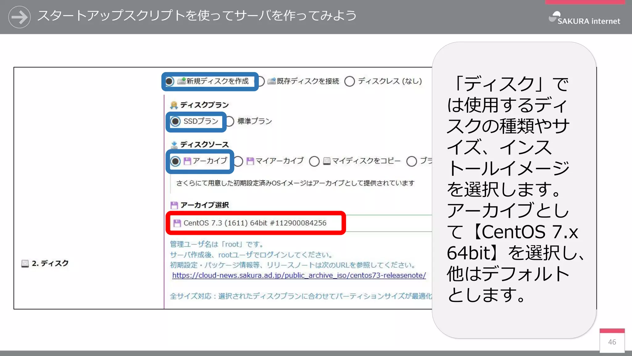 スタートアップスクリプトを使ってサーバを作ってみよう
46
「ディスク」で
は使用するディ
スクの種類やサ
イズ、インス
トールイメージ
を選択します。
アーカイブとし
て【CentOS 7.x
64bit】を選択し、
他はデフォルト
とします。
 