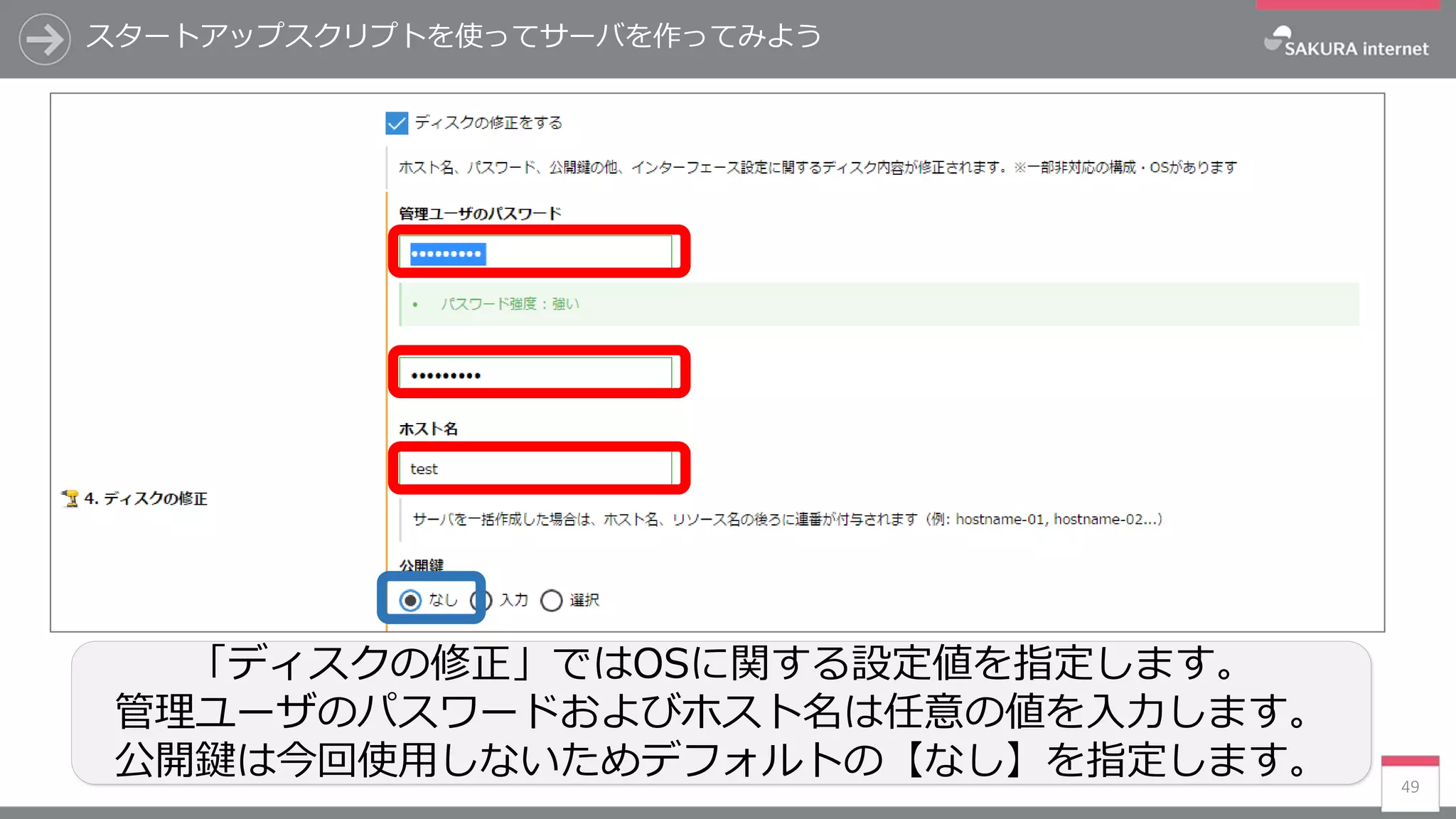 スタートアップスクリプトを使ってサーバを作ってみよう
49
「ディスクの修正」ではOSに関する設定値を指定します。
管理ユーザのパスワードおよびホスト名は任意の値を入力します。
公開鍵は今回使用しないためデフォルトの【なし】を指定します。
 