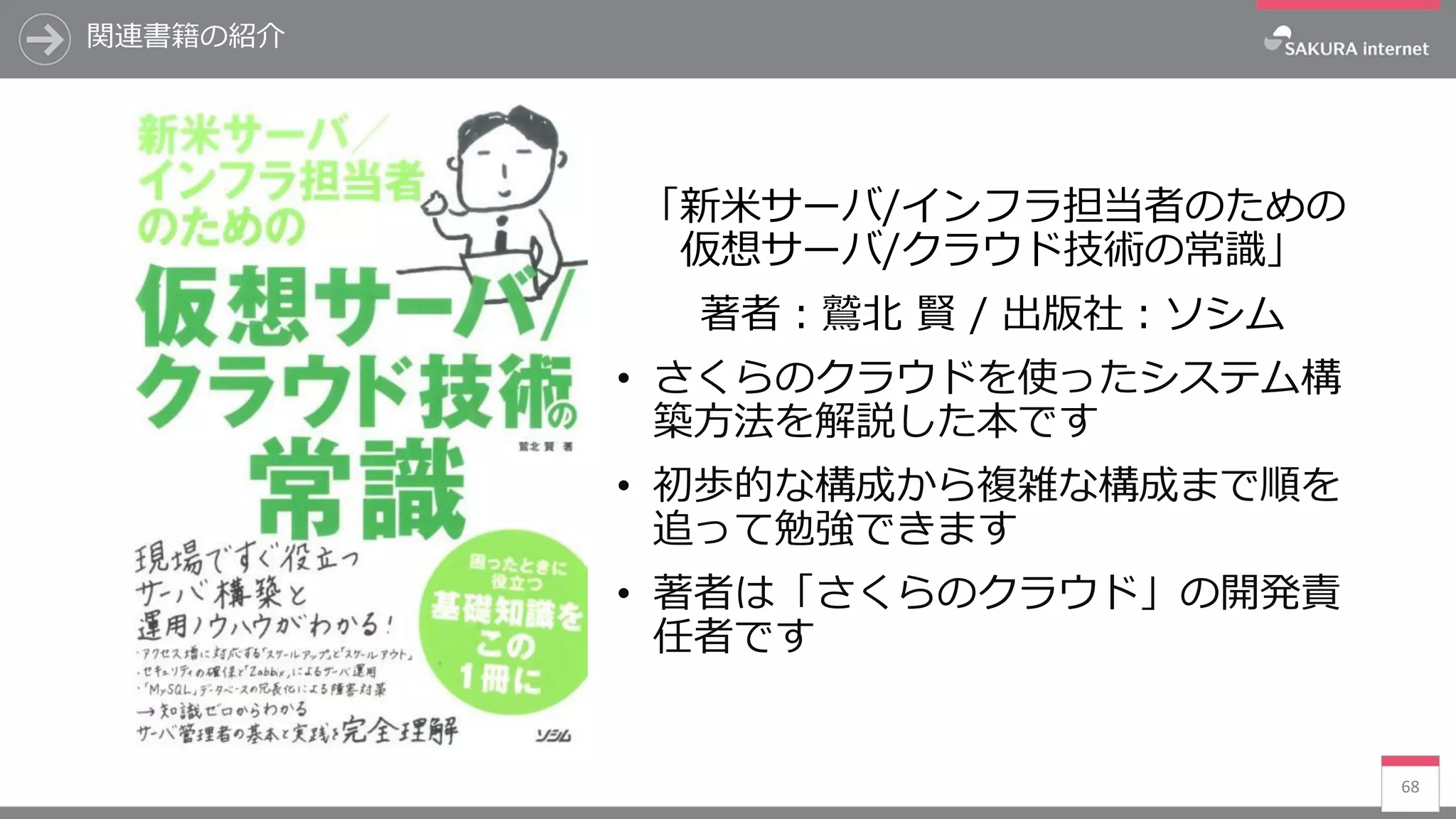 関連書籍の紹介
68
「新米サーバ/インフラ担当者のための
仮想サーバ/クラウド技術の常識」
著者：鷲北 賢 / 出版社：ソシム
• さくらのクラウドを使ったシステム構
築方法を解説した本です
• 初歩的な構成から複雑な構成まで順を
追って勉強できます
• 著者は「さくらのクラウド」の開発責
任者です
 