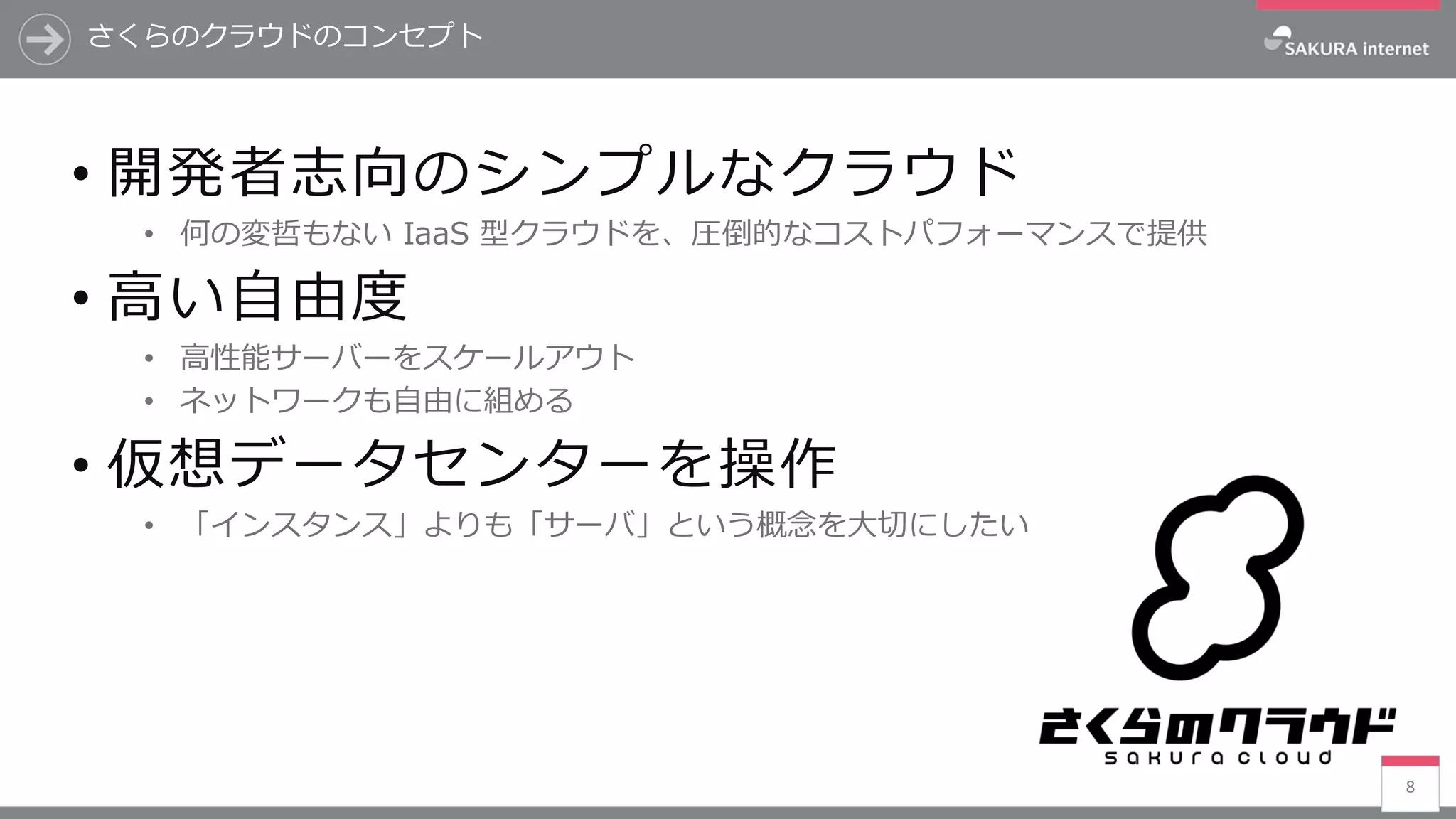 8
• 開発者志向のシンプルなクラウド
• 何の変哲もない IaaS 型クラウドを、圧倒的なコストパフォーマンスで提供
• 高い自由度
• 高性能サーバーをスケールアウト
• ネットワークも自由に組める
• 仮想データセンターを操作
• 「インスタンス」よりも「サーバ」という概念を大切にしたい
さくらのクラウドのコンセプト
 
