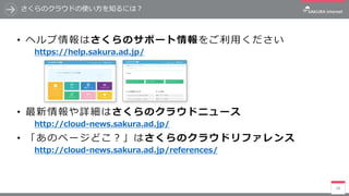 28
さくらのクラウドの使い方を知るには？
• ヘルプ情報はさくらのサポート情報をご利用ください
https://help.sakura.ad.jp/
• 最新情報や詳細はさくらのクラウドニュース
http://cloud-news.sakura.ad.jp/
• 「あのページどこ？」はさくらのクラウドリファレンス
http://cloud-news.sakura.ad.jp/references/
 