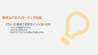 どういった構成で何がポイントとなったか
ü どういった課題があったか
ü どのように対応したか
ü MQTTにプロトコル仕様などは話しません
物流IoTのメッセージングの話
 