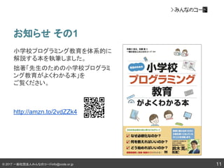 © 2017 一般社団法人みんなのコードinfo@code.or.jp
お知らせ その1
11
小学校プログラミング教育を体系的に
解説する本を執筆しました。
拙著「先生のための小学校プログラミ
ング教育がよくわかる本」を
ご覧ください。
http://amzn.to/2vdZZk4
 
