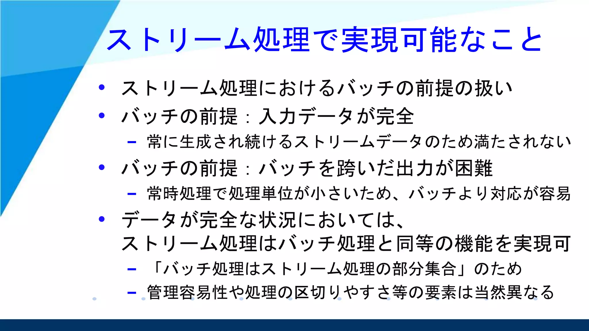 ストリーム処理で実現可能なこと
• ストリーム処理におけるバッチの前提の扱い
• バッチの前提：入力データが完全
– 常に生成され続けるストリームデータのため満たされない
• バッチの前提：バッチを跨いだ出力が困難
– 常時処理で処理単位が小さいため、バッチより対応が容易
• データが完全な状況においては、
ストリーム処理はバッチ処理と同等の機能を実現可
– 「バッチ処理はストリーム処理の部分集合」のため
– 管理容易性や処理の区切りやすさ等の要素は当然異なる
 