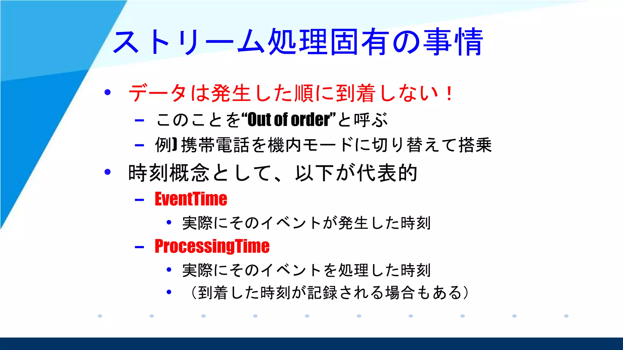 ストリーム処理固有の事情
• データは発生した順に到着しない！
– このことを“Out of order”と呼ぶ
– 例) 携帯電話を機内モードに切り替えて搭乗
• 時刻概念として、以下が代表的
– EventTime
• 実際にそのイベントが発生した時刻
– ProcessingTime
• 実際にそのイベントを処理した時刻
• （到着した時刻が記録される場合もある）
 