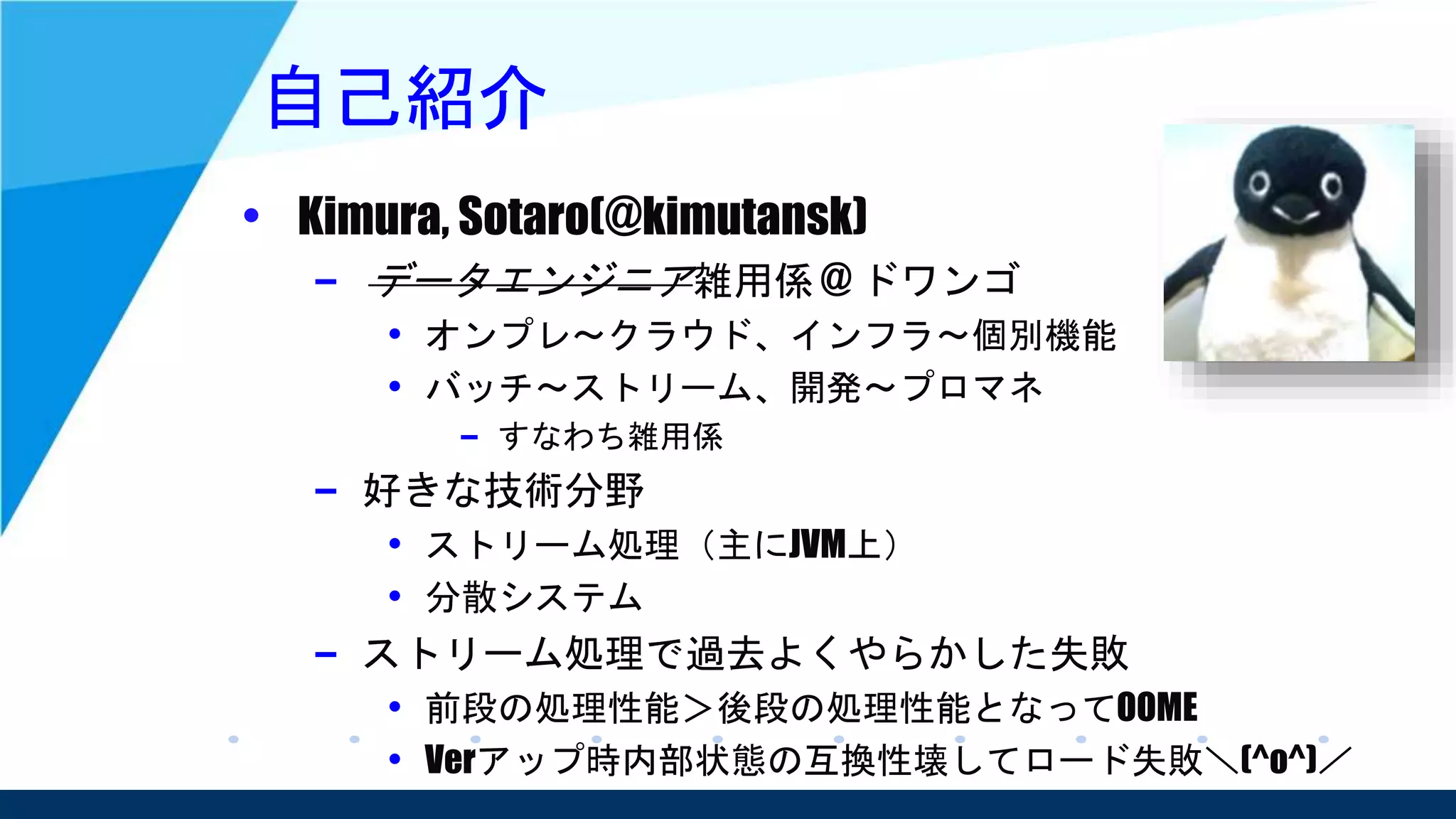 自己紹介
• Kimura, Sotaro(@kimutansk)
– データエンジニア雑用係 @ ドワンゴ
• オンプレ～クラウド、インフラ～個別機能
• バッチ～ストリーム、開発～プロマネ
– すなわち雑用係
– 好きな技術分野
• ストリーム処理（主にJVM上）
• 分散システム
– ストリーム処理で過去よくやらかした失敗
• 前段の処理性能＞後段の処理性能となってOOME
• Verアップ時内部状態の互換性壊してロード失敗＼(^o^)／
 