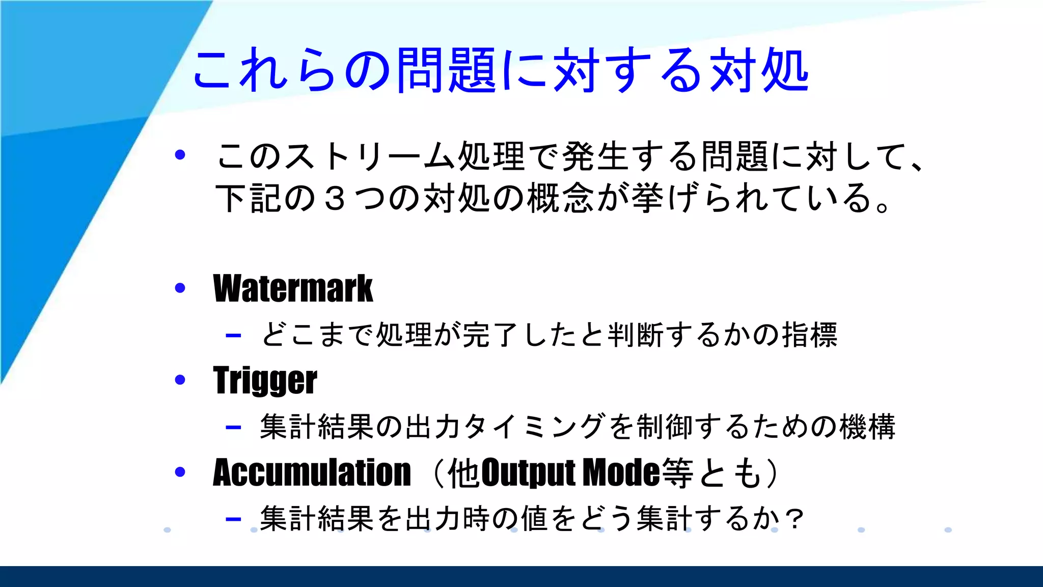これらの問題に対する対処
• このストリーム処理で発生する問題に対して、
下記の３つの対処の概念が挙げられている。
• Watermark
– どこまで処理が完了したと判断するかの指標
• Trigger
– 集計結果の出力タイミングを制御するための機構
• Accumulation（他Output Mode等とも）
– 集計結果を出力時の値をどう集計するか？
 