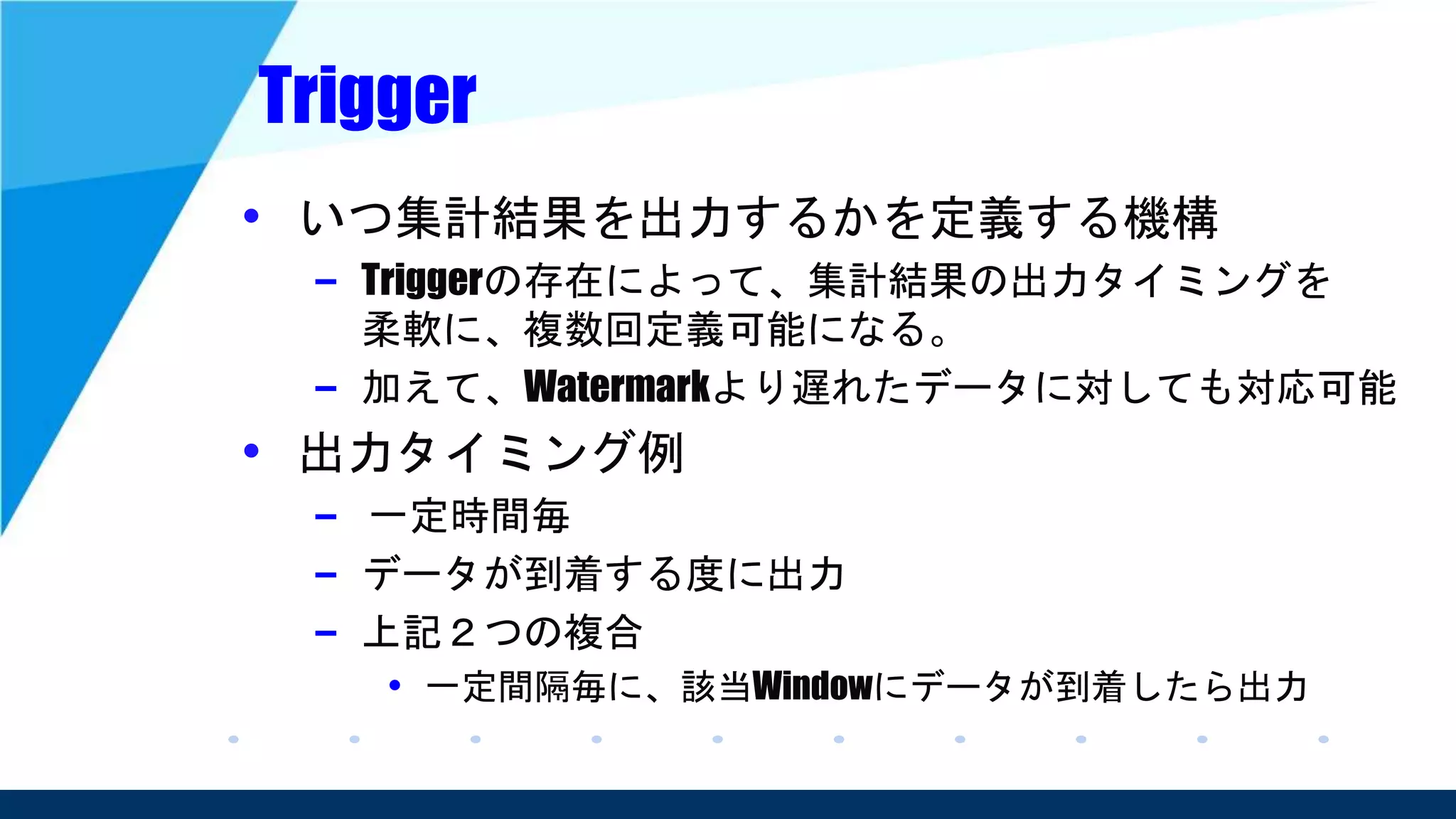 Trigger
• いつ集計結果を出力するかを定義する機構
– Triggerの存在によって、集計結果の出力タイミングを
柔軟に、複数回定義可能になる。
– 加えて、Watermarkより遅れたデータに対しても対応可能
• 出力タイミング例
– 一定時間毎
– データが到着する度に出力
– 上記２つの複合
• 一定間隔毎に、該当Windowにデータが到着したら出力
 