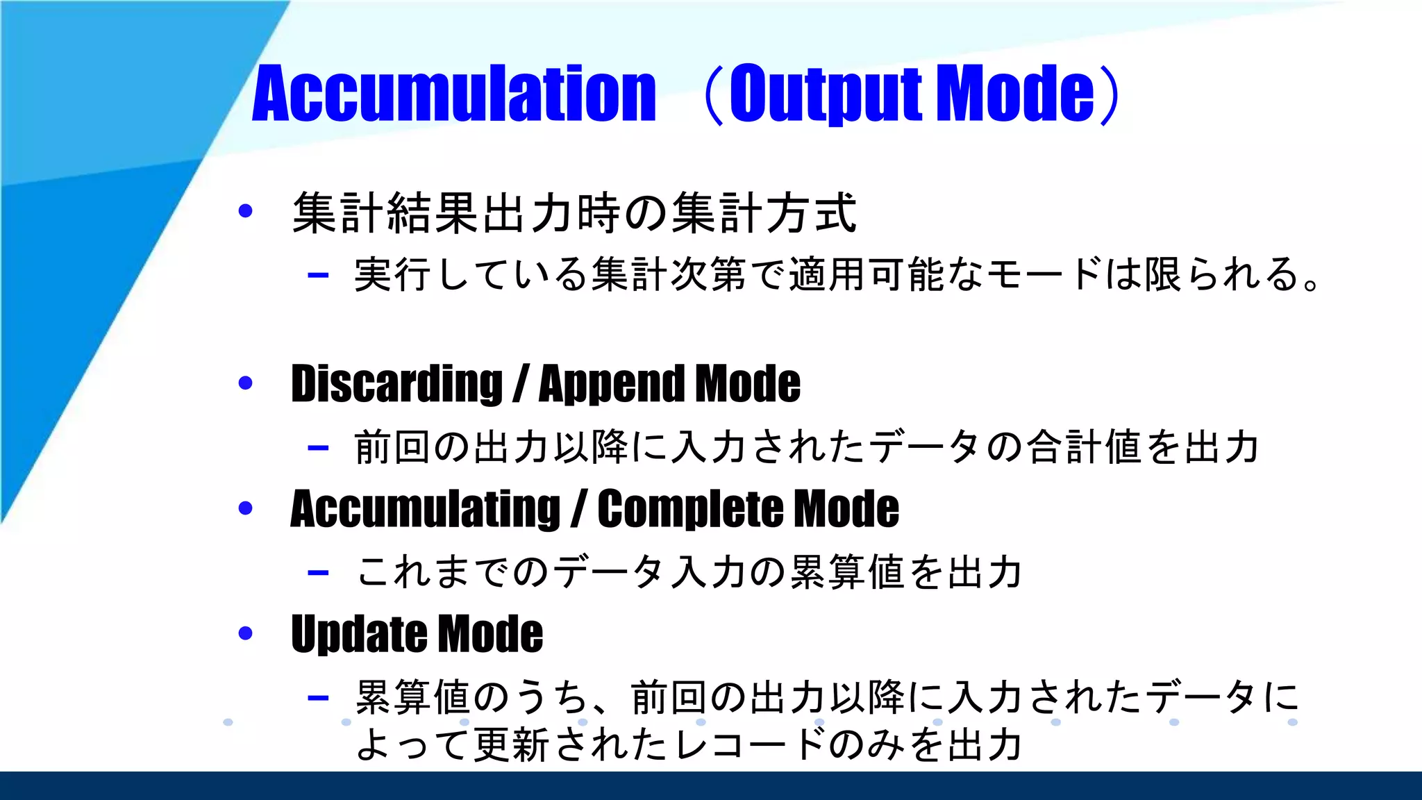 Accumulation（Output Mode）
• 集計結果出力時の集計方式
– 実行している集計次第で適用可能なモードは限られる。
• Discarding / Append Mode
– 前回の出力以降に入力されたデータの合計値を出力
• Accumulating / Complete Mode
– これまでのデータ入力の累算値を出力
• Update Mode
– 累算値のうち、前回の出力以降に入力されたデータに
よって更新されたレコードのみを出力
 