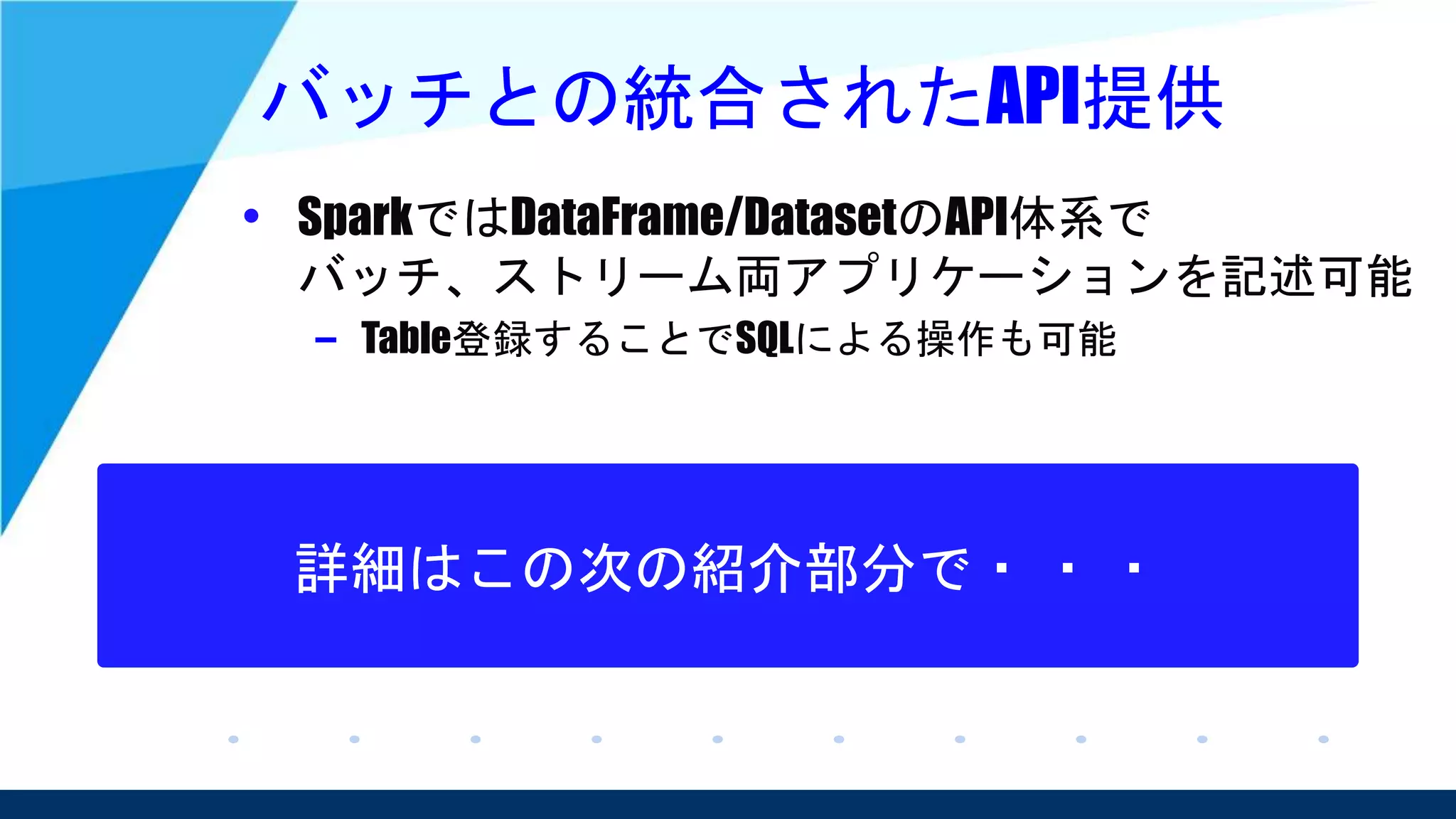 バッチとの統合されたAPI提供
• SparkではDataFrame/DatasetのAPI体系で
バッチ、ストリーム両アプリケーションを記述可能
– Table登録することでSQLによる操作も可能
詳細はこの次の紹介部分で・ ・ ・
 