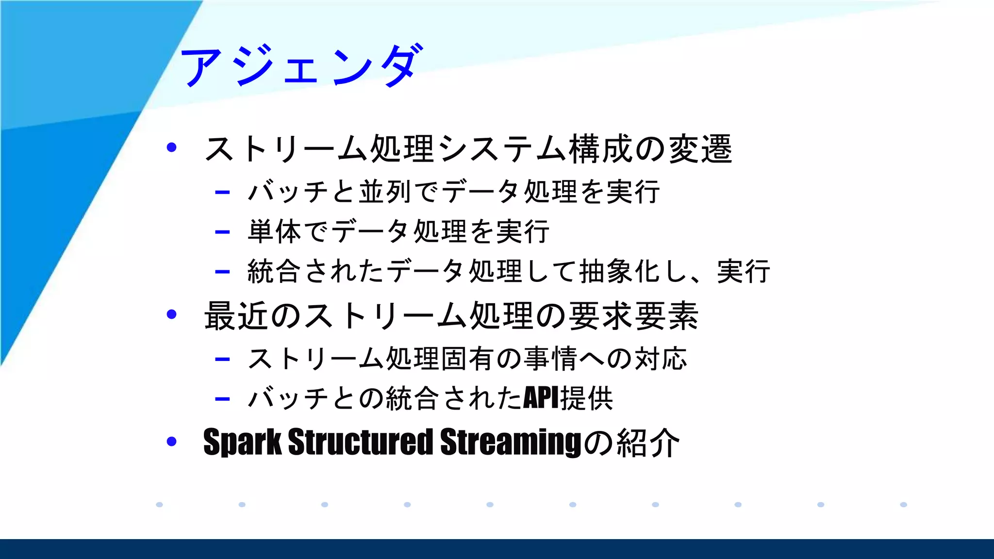 アジェンダ
• ストリーム処理システム構成の変遷
– バッチと並列でデータ処理を実行
– 単体でデータ処理を実行
– 統合されたデータ処理して抽象化し、実行
• 最近のストリーム処理の要求要素
– ストリーム処理固有の事情への対応
– バッチとの統合されたAPI提供
• Spark Structured Streamingの紹介
 