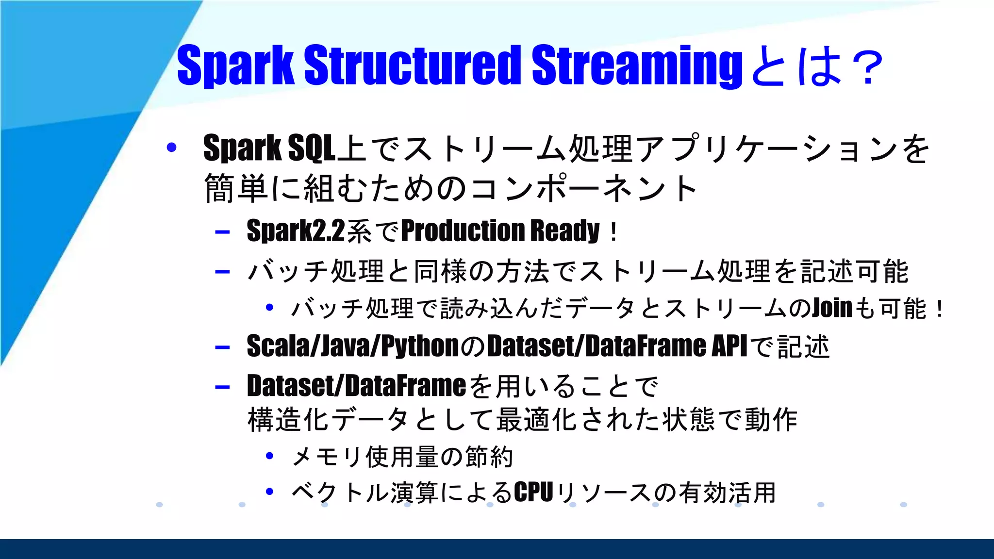 Spark Structured Streamingとは？
• Spark SQL上でストリーム処理アプリケーションを
簡単に組むためのコンポーネント
– Spark2.2系でProduction Ready！
– バッチ処理と同様の方法でストリーム処理を記述可能
• バッチ処理で読み込んだデータとストリームのJoinも可能！
– Scala/Java/PythonのDataset/DataFrame APIで記述
– Dataset/DataFrameを用いることで
構造化データとして最適化された状態で動作
• メモリ使用量の節約
• ベクトル演算によるCPUリソースの有効活用
 