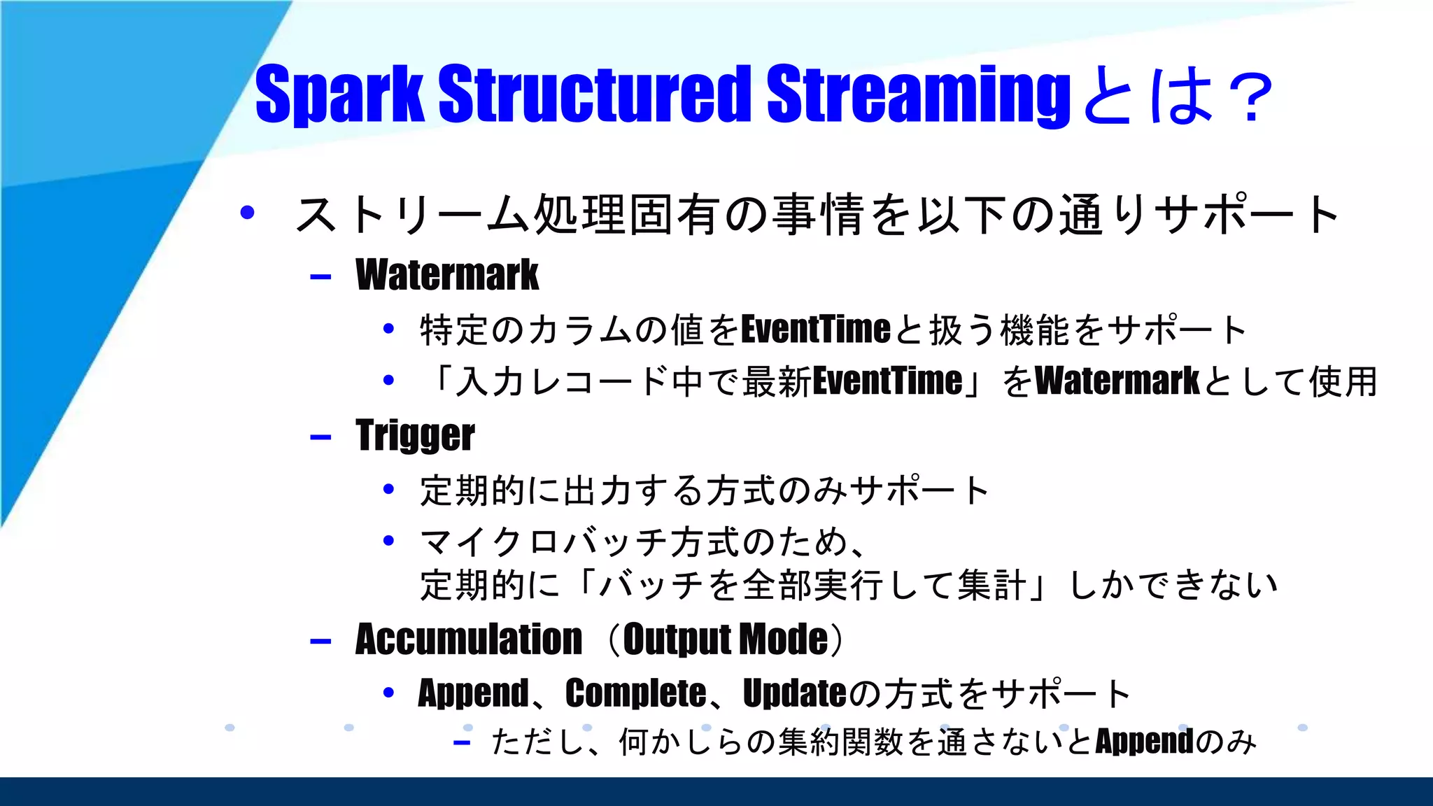 Spark Structured Streamingとは？
• ストリーム処理固有の事情を以下の通りサポート
– Watermark
• 特定のカラムの値をEventTimeと扱う機能をサポート
• 「入力レコード中で最新EventTime」をWatermarkとして使用
– Trigger
• 定期的に出力する方式のみサポート
• マイクロバッチ方式のため、
定期的に「バッチを全部実行して集計」しかできない
– Accumulation（Output Mode）
• Append、Complete、Updateの方式をサポート
– ただし、何かしらの集約関数を通さないとAppendのみ
 