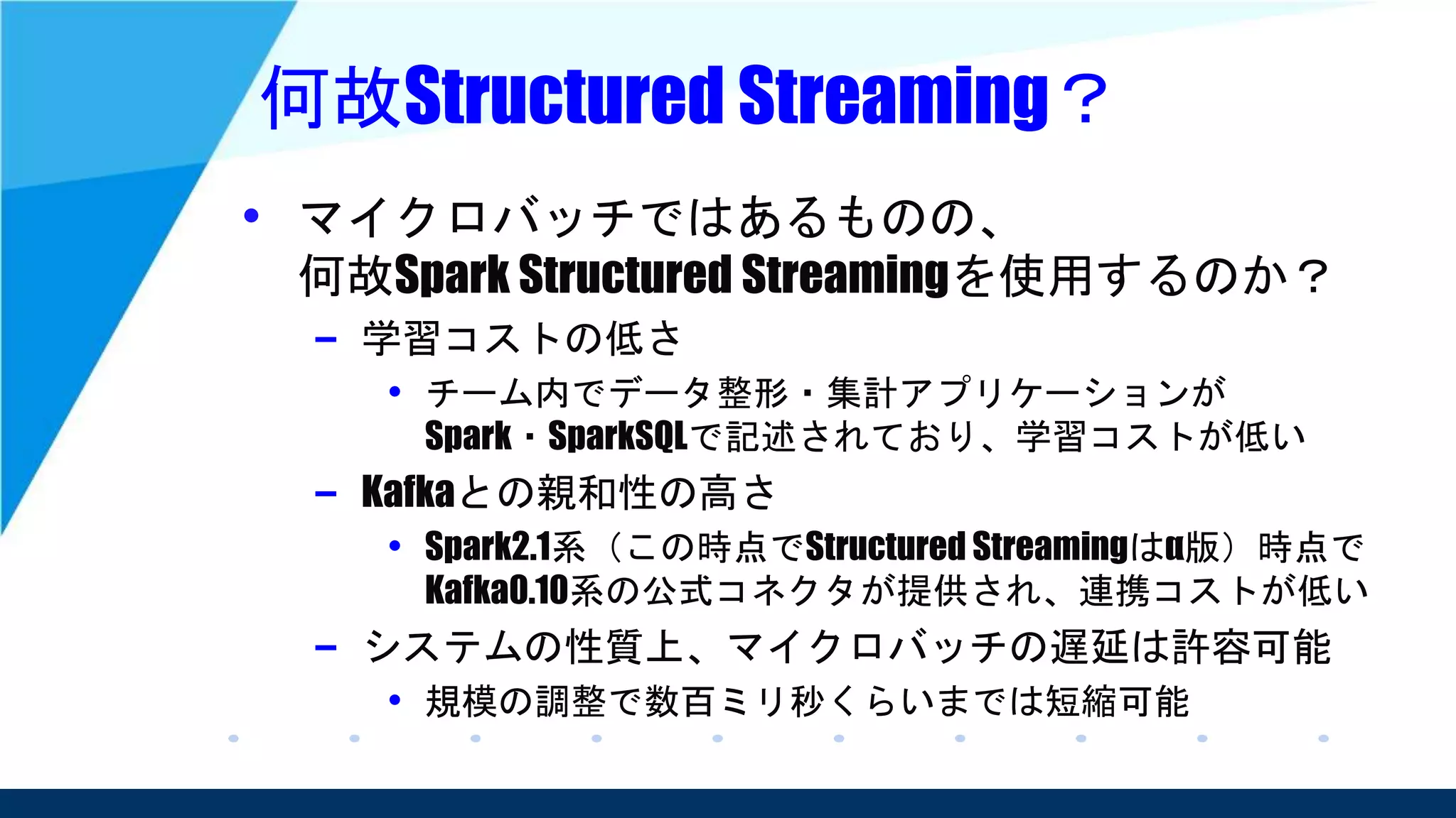 何故Structured Streaming？
• マイクロバッチではあるものの、
何故Spark Structured Streamingを使用するのか？
– 学習コストの低さ
• チーム内でデータ整形・集計アプリケーションが
Spark・SparkSQLで記述されており、学習コストが低い
– Kafkaとの親和性の高さ
• Spark2.1系（この時点でStructured Streamingはα版）時点で
Kafka0.10系の公式コネクタが提供され、連携コストが低い
– システムの性質上、マイクロバッチの遅延は許容可能
• 規模の調整で数百ミリ秒くらいまでは短縮可能
 