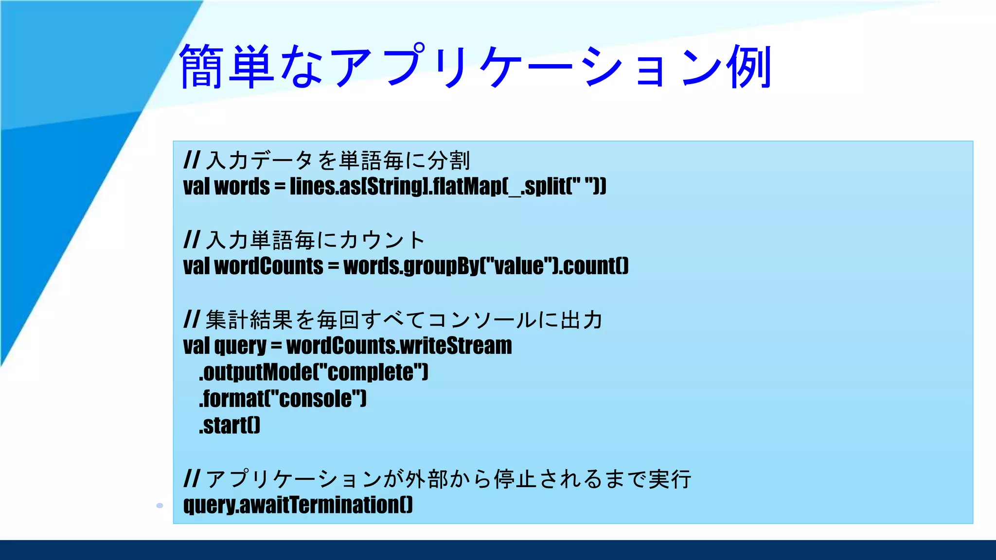簡単なアプリケーション例
// 入力データを単語毎に分割
val words = lines.as[String].flatMap(_.split(" "))
// 入力単語毎にカウント
val wordCounts = words.groupBy("value").count()
// 集計結果を毎回すべてコンソールに出力
val query = wordCounts.writeStream
.outputMode("complete")
.format("console")
.start()
// アプリケーションが外部から停止されるまで実行
query.awaitTermination()
 