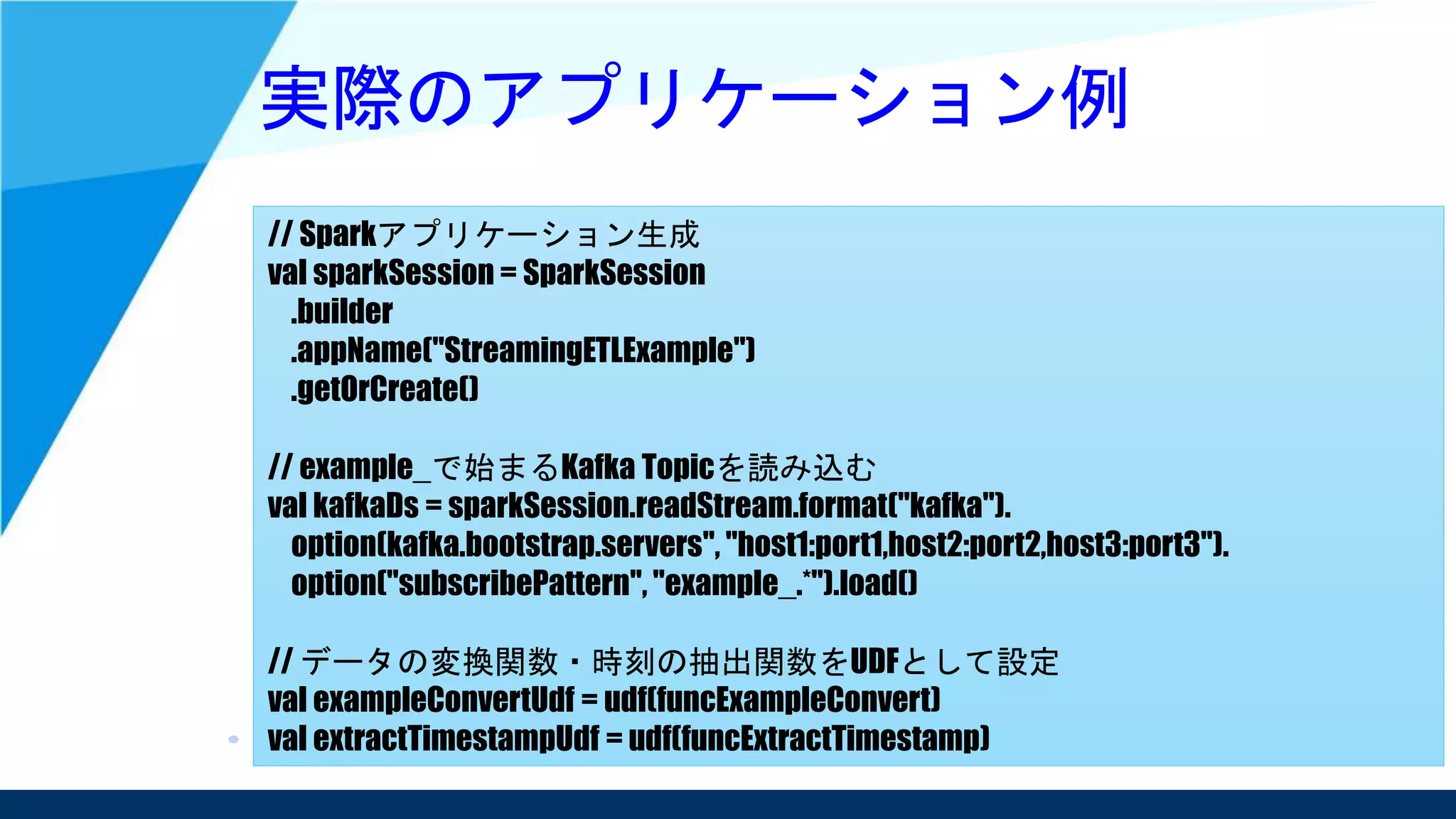 実際のアプリケーション例
// Sparkアプリケーション生成
val sparkSession = SparkSession
.builder
.appName("StreamingETLExample")
.getOrCreate()
// example_で始まるKafka Topicを読み込む
val kafkaDs = sparkSession.readStream.format("kafka").
option(kafka.bootstrap.servers", "host1:port1,host2:port2,host3:port3").
option("subscribePattern", "example_.*").load()
// データの変換関数・時刻の抽出関数をUDFとして設定
val exampleConvertUdf = udf(funcExampleConvert)
val extractTimestampUdf = udf(funcExtractTimestamp)
 