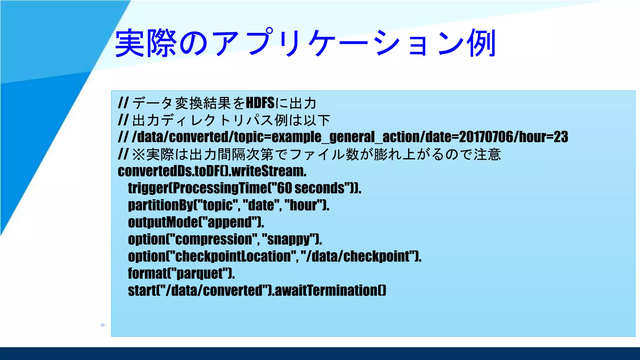 実際のアプリケーション例
// データ変換結果をHDFSに出力
// 出力ディレクトリパス例は以下
// /data/converted/topic=example_general_action/date=20170706/hour=23
// ※実際は出力間隔次第でファイル数が膨れ上がるので注意
convertedDs.toDF().writeStream.
trigger(ProcessingTime("60 seconds")).
partitionBy("topic", "date", "hour").
outputMode("append").
option("compression", "snappy").
option("checkpointLocation", "/data/checkpoint").
format("parquet").
start("/data/converted").awaitTermination()
 