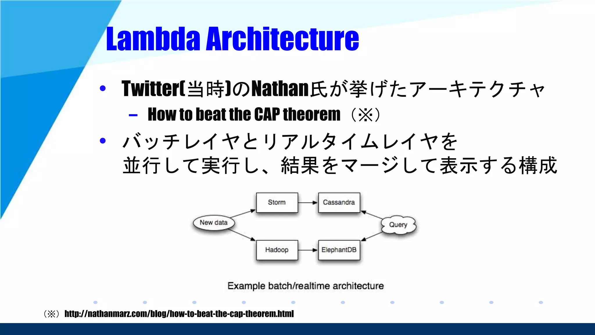 Lambda Architecture
• Twitter(当時)のNathan氏が挙げたアーキテクチャ
– How to beat the CAP theorem（※）
• バッチレイヤとリアルタイムレイヤを
並行して実行し、結果をマージして表示する構成
（※）http://nathanmarz.com/blog/how-to-beat-the-cap-theorem.html
 