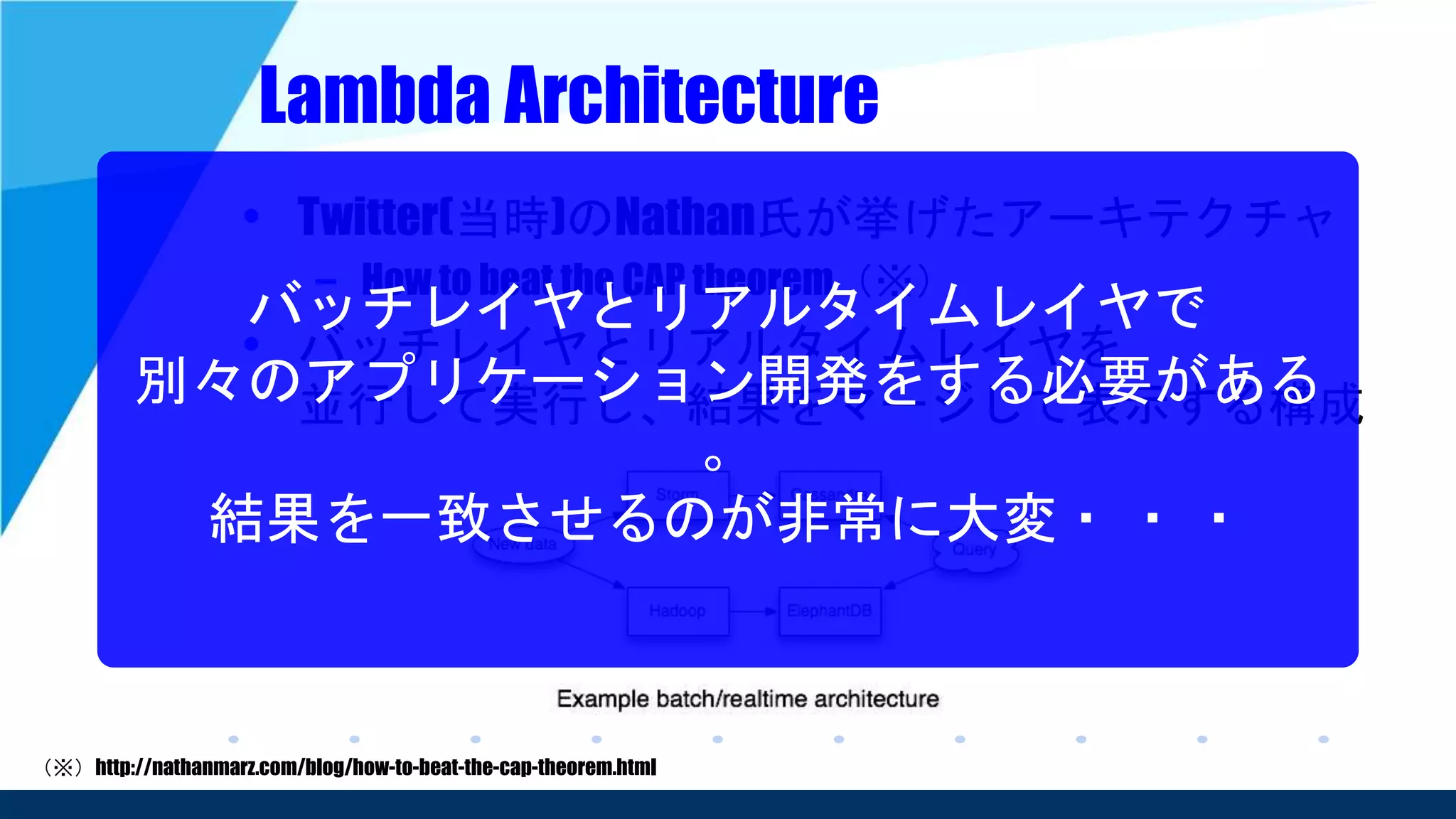Lambda Architecture
• Twitter(当時)のNathan氏が挙げたアーキテクチャ
– How to beat the CAP theorem（※）
• バッチレイヤとリアルタイムレイヤを
並行して実行し、結果をマージして表示する構成
（※）http://nathanmarz.com/blog/how-to-beat-the-cap-theorem.html
バッチレイヤとリアルタイムレイヤで
別々のアプリケーション開発をする必要がある
。
結果を一致させるのが非常に大変・ ・ ・
 