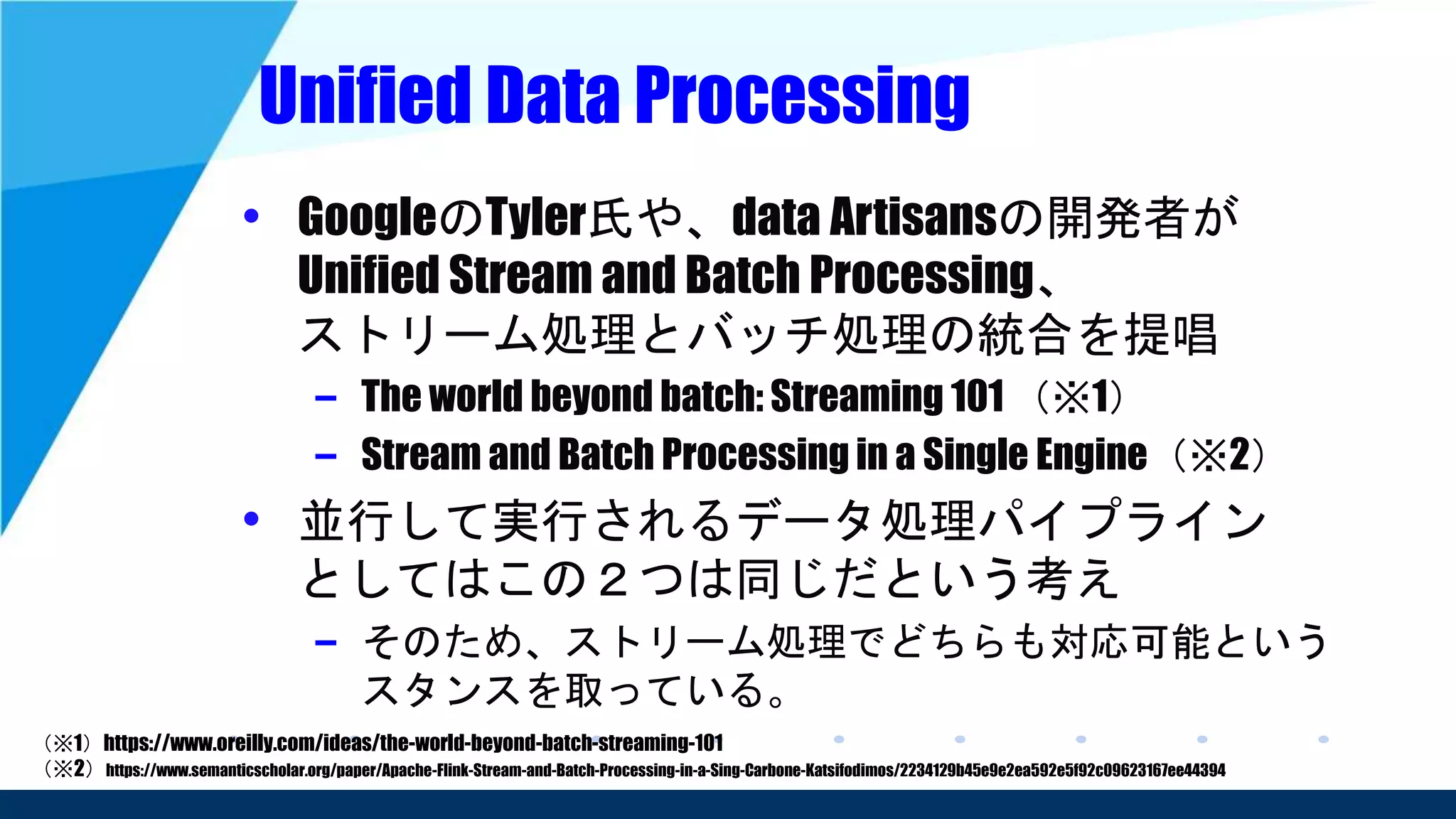 Unified Data Processing
• GoogleのTyler氏や、data Artisansの開発者が
Unified Stream and Batch Processing、
ストリーム処理とバッチ処理の統合を提唱
– The world beyond batch: Streaming 101 （※1）
– Stream and Batch Processing in a Single Engine（※2）
• 並行して実行されるデータ処理パイプライン
としてはこの２つは同じだという考え
– そのため、ストリーム処理でどちらも対応可能という
スタンスを取っている。
（※1）https://www.oreilly.com/ideas/the-world-beyond-batch-streaming-101
（※2）https://www.semanticscholar.org/paper/Apache-Flink-Stream-and-Batch-Processing-in-a-Sing-Carbone-Katsifodimos/2234129b45e9e2ea592e5f92c09623167ee44394
 