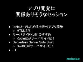 アプリ開発に
関係ありそうなセッション
● Ionic 3+ではじめる次世代アプリ開発
○ HTML5だ！
● サーバサイドKotlinのすすめ
○ Kotlinだがサーバサイドだ！
● Serverless Server Side Swift
○ Swiftだがサーバサイドだ！
● LT
 