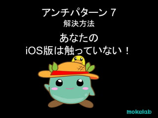アンチパターン 7
解決方法
あなたの
iOS版は触っていない！
 