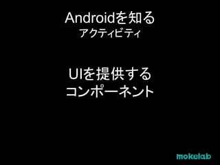 Androidを知る
アクティビティ
UIを提供する
コンポーネント
 