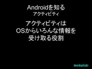 Androidを知る
アクティビティ
アクティビティは
OSからいろんな情報を
受け取る役割
 