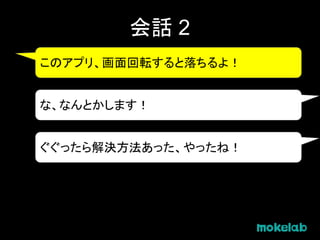 会話 2
このアプリ、画面回転すると落ちるよ！
な、なんとかします！
ぐぐったら解決方法あった、やったね！
 