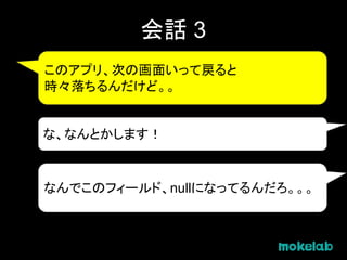 会話 3
このアプリ、次の画面いって戻ると
時々落ちるんだけど。。
な、なんとかします！
なんでこのフィールド、nullになってるんだろ。。。
 