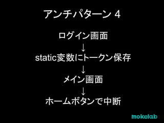 アンチパターン 4
ログイン画面
↓
static変数にトークン保存
↓
メイン画面
↓
ホームボタンで中断
 