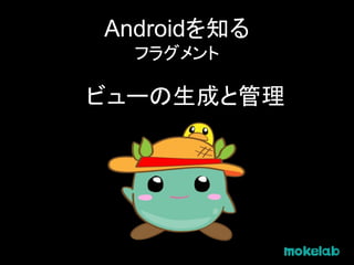 Androidを知る
フラグメント
ビューの生成と管理
 