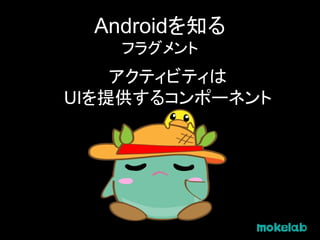 Androidを知る
フラグメント
アクティビティは
UIを提供するコンポーネント
 