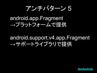 アンチパターン 5
android.app.Fragment
→プラットフォームで提供
android.support.v4.app.Fragment
→サポートライブラリで提供
 