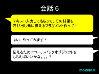 会話 6
テキスト入力してもらって、その結果を
呼び出し元に伝えるフラグメント作って！
はい、やってみます！
伝えるためにコールバックオブジェクトを
もらえばいいかな。。。？
 