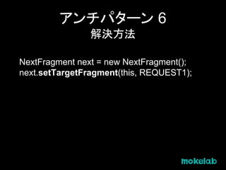 アンチパターン 6
解決方法
NextFragment next = new NextFragment();
next.setTargetFragment(this, REQUEST1);
 