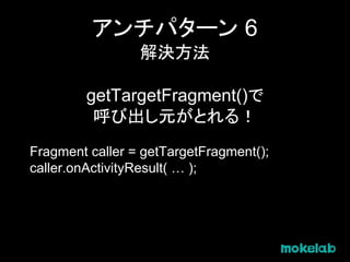 アンチパターン 6
解決方法
getTargetFragment()で
呼び出し元がとれる！
Fragment caller = getTargetFragment();
caller.onActivityResult( … );
 