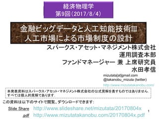 mizutata[at]gmail.com
@takanobu_mizuta (twitter)
本発表資料はスパークス・アセット・マネジメント株式会社の公式見解を表すものではありません．
すべては個人的見解であります．
1
この資料は以下のサイトで閲覧、ダウンロードできます:
1
Slide Share
.pdf
●●●●
http://www.slideshare.net/mizutata/20170804x
http://www.mizutatakanobu.com/20170804x.pdf
http://www.mizutatakanobu.com/
スパークス・アセット・マネジメント株式会社
運用調査本部
ファンドマネージャー 兼 上席研究員
水田孝信
経済物理学
第9回（2017/8/4）
金融ビッグデータと人工知能技術III
人工市場による市場制度の設計
 