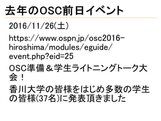 去年のOSC前日イベント
2016/11/26(土)
https://www.ospn.jp/osc2016-
hiroshima/modules/eguide/
event.php?eid=25
OSC準備＆学生ライトニングトーク大
会！
香川大学の皆様をはじめ多数の学生
の皆様(37名)に発表頂きました
 