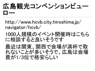 広島観光コンベンションビュー
ロー
http://www.hcvb.city.hiroshima.jp/
navigator/hcvb/
1000人規模のイベント開催時はこちら
に相談すると良いそうです
最近は関東、関西で会場が満杯で取
れないことが多いそうで、広島は会場
費が1/3位で格安らしい
 