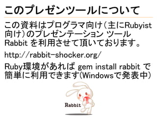 このプレゼンツールについて
この資料はプログラマ向け（主にRubyist
向け）のプレゼンテーション ツール
Rabbit を利用させて頂いております。
http://rabbit-shocker.org/
Ruby環境があれば gem install rabbit で
簡単に利用できます(Windowsで発表中)
 