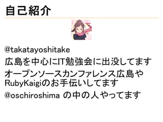 自己紹介
@takatayoshitake
広島を中心にIT勉強会に出没してます
オープンソースカンファレンス広島や
RubyKaigiのお手伝いしてます
@oschiroshima の中の人やってます
 