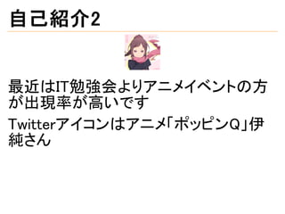 自己紹介2
最近はIT勉強会よりアニメイベントの方
が出現率が高いです
Twitterアイコンはアニメ「ポッピンQ」伊
純さん
 
