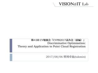 第41回 CV勉強会「CVPR2017読み会（前編）」
Discriminative Optimization:
Theory and Application to Point Cloud Registration
2017/08/06 皆川卓也(takmin)
 